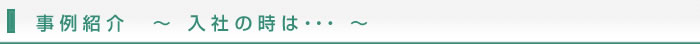 事例紹介　～ 入社の時は・・・ ～